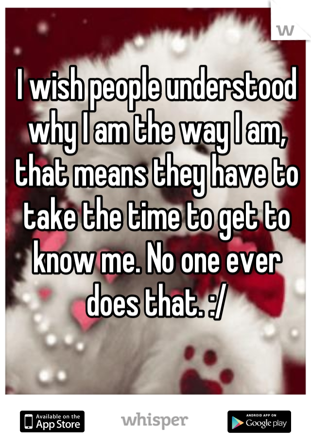 I wish people understood why I am the way I am, that means they have to take the time to get to know me. No one ever does that. :/
