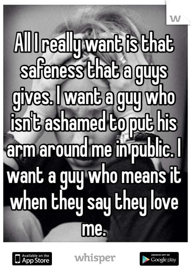 All I really want is that safeness that a guys gives. I want a guy who isn't ashamed to put his arm around me in public. I want a guy who means it when they say they love me.