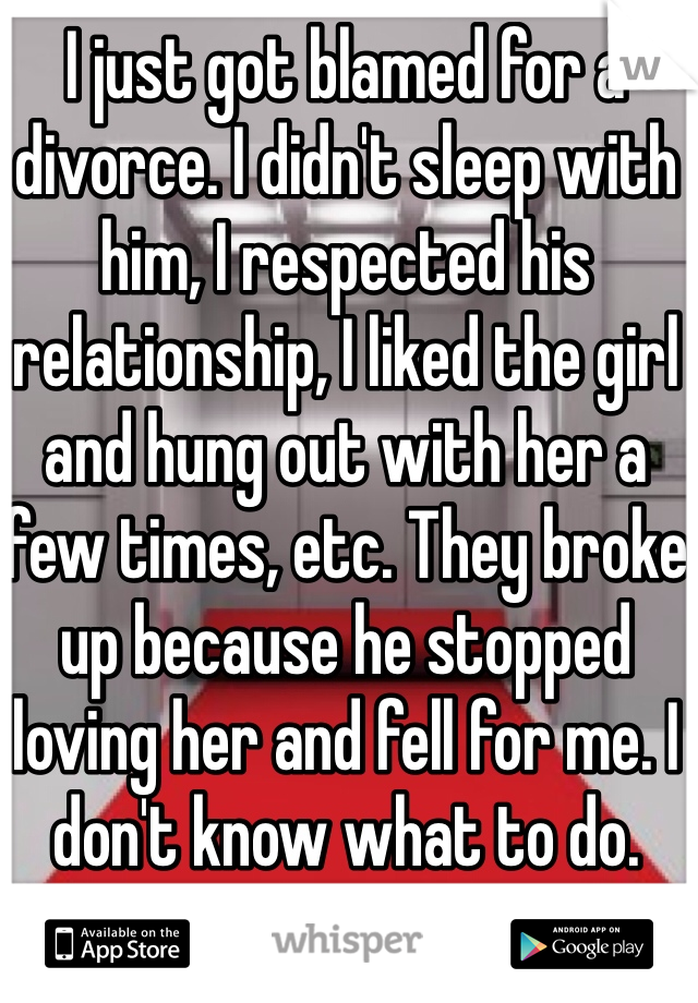 I just got blamed for a divorce. I didn't sleep with him, I respected his relationship, I liked the girl and hung out with her a few times, etc. They broke up because he stopped loving her and fell for me. I don't know what to do. 