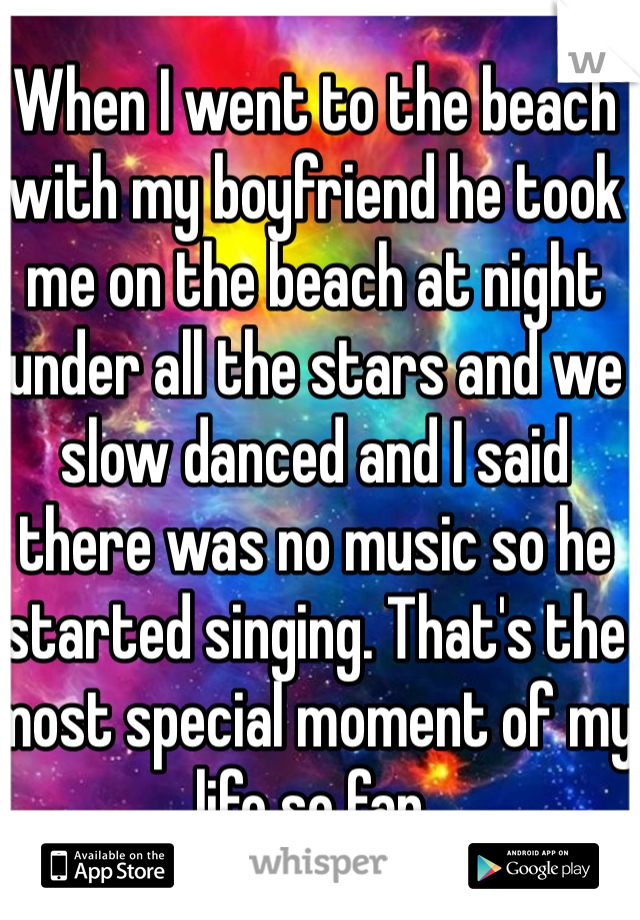 When I went to the beach with my boyfriend he took me on the beach at night under all the stars and we slow danced and I said there was no music so he started singing. That's the most special moment of my life so far. 