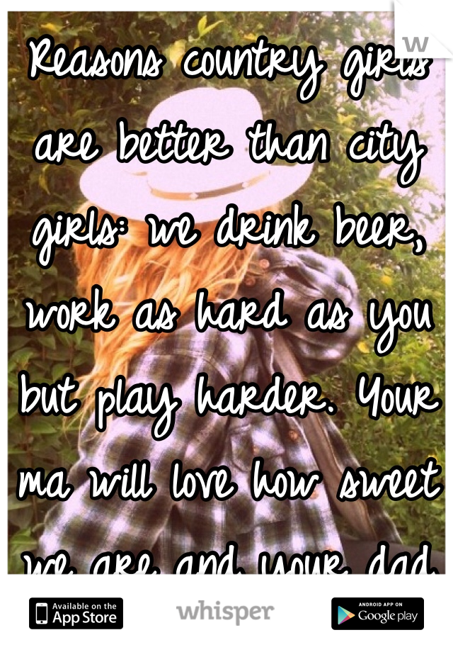 Reasons country girls are better than city girls: we drink beer, work as hard as you but play harder. Your ma will love how sweet we are and your dad will love us for being one of the guys