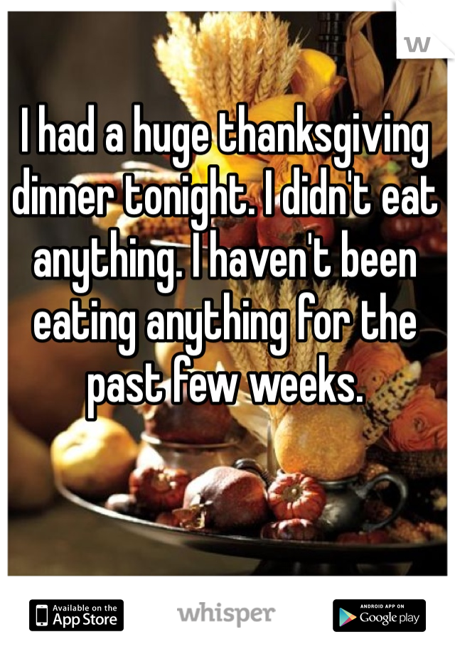 I had a huge thanksgiving dinner tonight. I didn't eat anything. I haven't been eating anything for the past few weeks. 