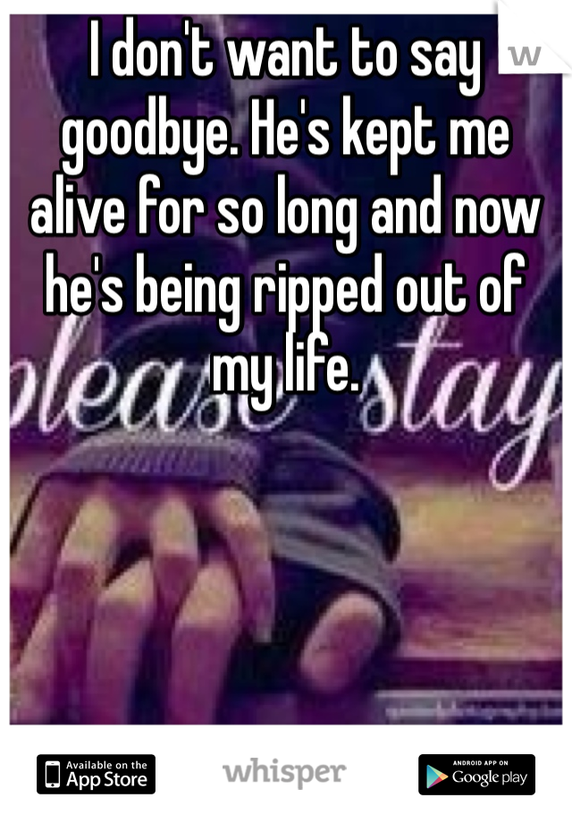 I don't want to say goodbye. He's kept me alive for so long and now he's being ripped out of my life. 