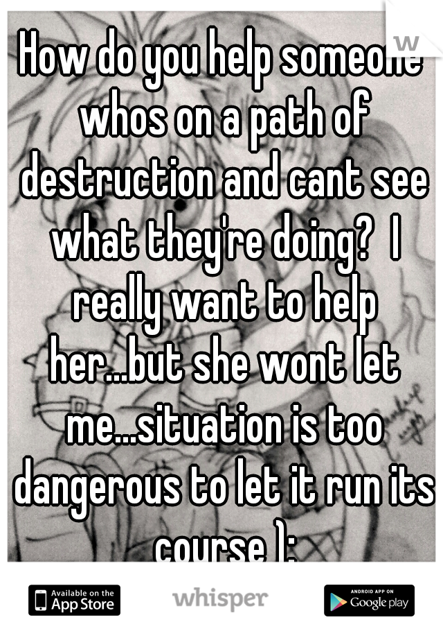 How do you help someone whos on a path of destruction and cant see what they're doing?  I really want to help her...but she wont let me...situation is too dangerous to let it run its course ):