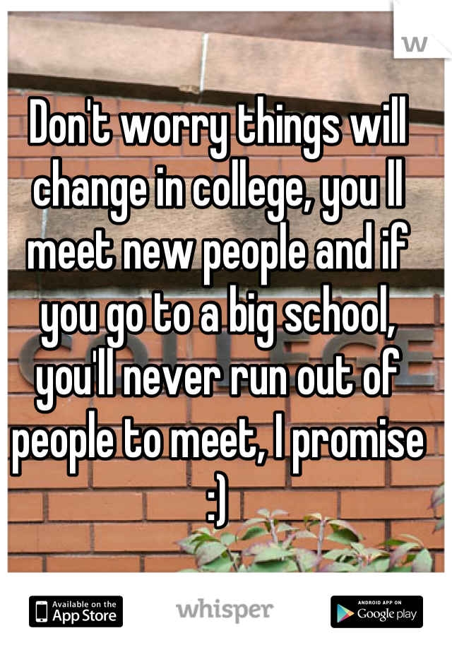 Don't worry things will change in college, you ll meet new people and if you go to a big school, you'll never run out of people to meet, I promise :)