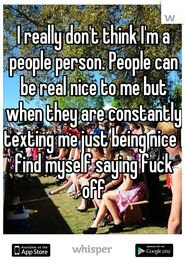 I really don't think I'm a people person. People can be real nice to me but when they are constantly texting me just being nice I find myself saying fuck off
