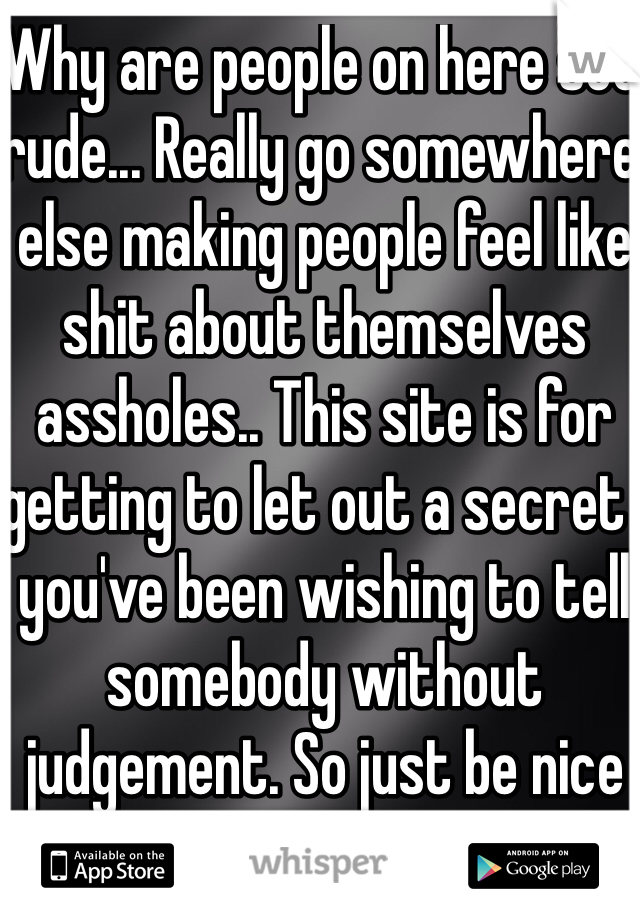 Why are people on here soo rude... Really go somewhere else making people feel like shit about themselves assholes.. This site is for getting to let out a secret  you've been wishing to tell somebody without judgement. So just be nice and supportive everybody. Thanks.