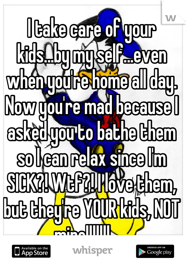 I take care of your kids...by my self...even when you're home all day. Now you're mad because I asked you to bathe them so I can relax since I'm SICK?! Wtf?! I love them, but they're YOUR kids, NOT mine!!!!!!!😠😡👿