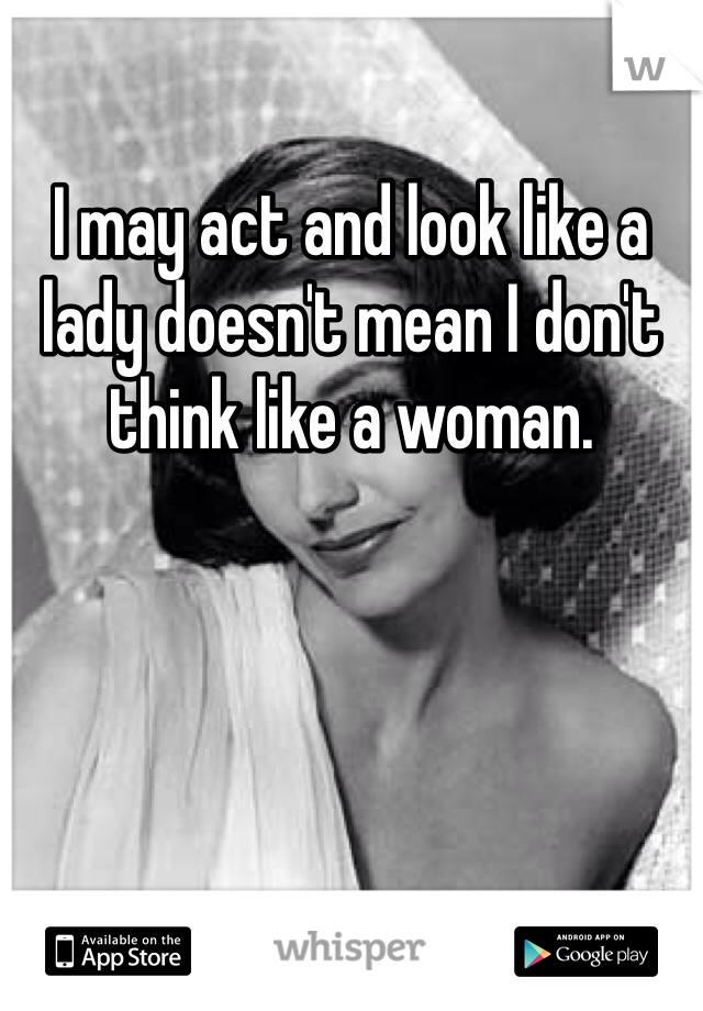 I may act and look like a lady doesn't mean I don't think like a woman. 