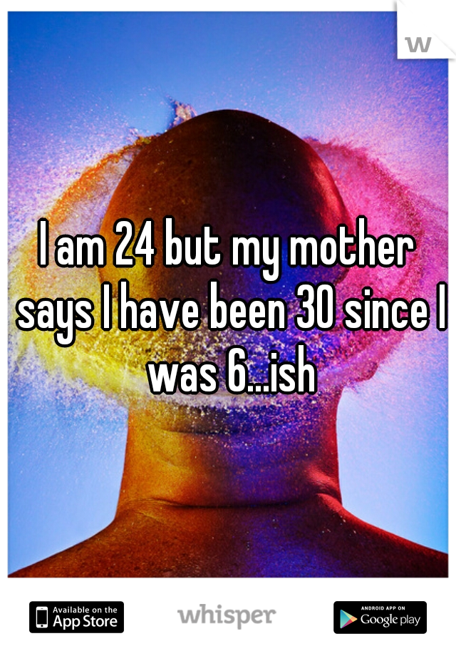 I am 24 but my mother says I have been 30 since I was 6...ish