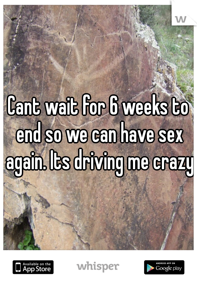 Cant wait for 6 weeks to end so we can have sex again. Its driving me crazy