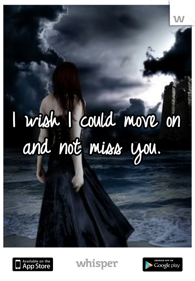I wish I could move on and not miss you.  