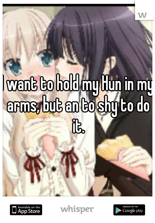 I want to hold my Hun in my arms, but an to shy to do it.