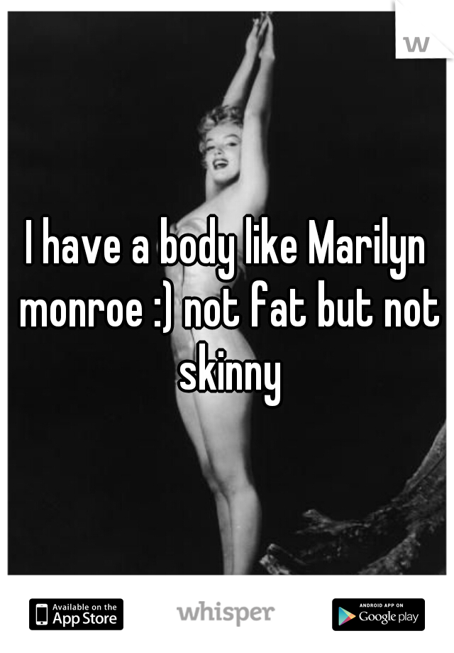 I have a body like Marilyn monroe :) not fat but not skinny