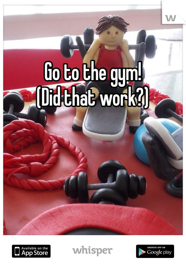 Go to the gym!
(Did that work?)