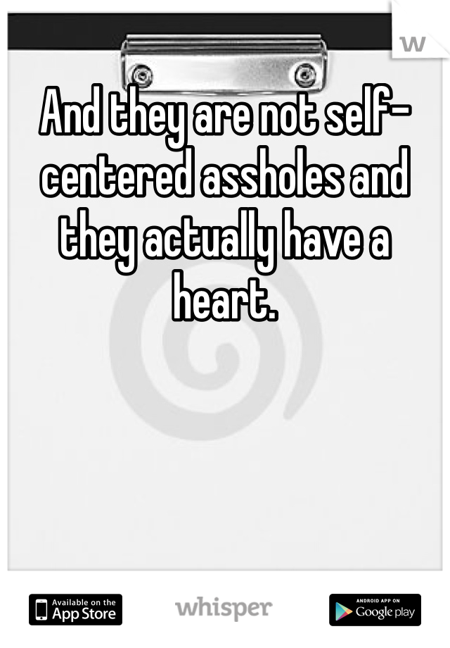 And they are not self-centered assholes and they actually have a heart.