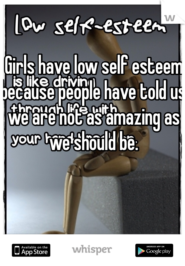Girls have low self esteem because people have told us we are not as amazing as we should be. 