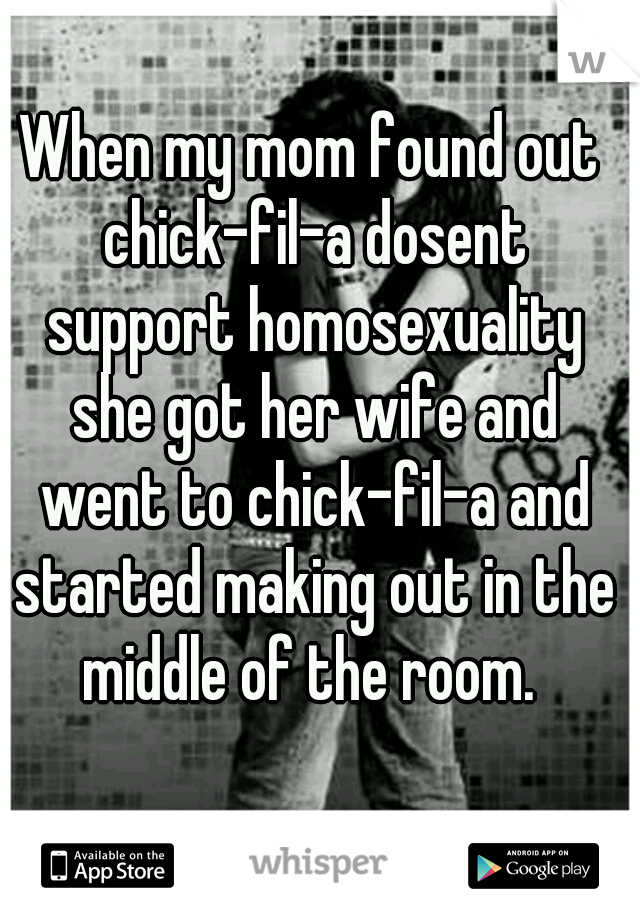 When my mom found out chick-fil-a dosent support homosexuality she got her wife and went to chick-fil-a and started making out in the middle of the room. 
