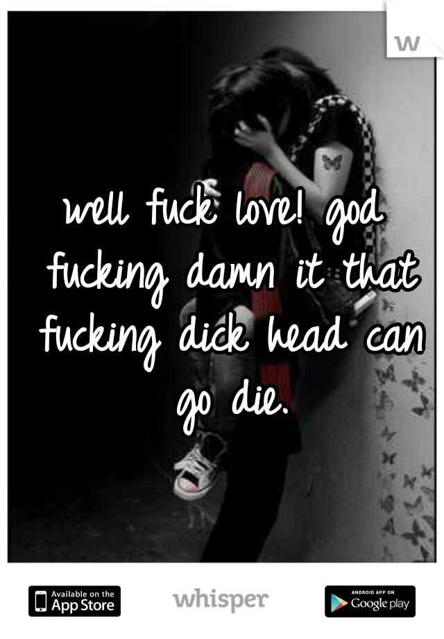 well fuck love! god fucking damn it that fucking dick head can go die.