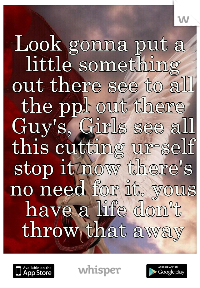 Look gonna put a little something out there see to all the ppl out there Guy's, Girls see all this cutting ur-self stop it now there's no need for it. yous have a life don't throw that away