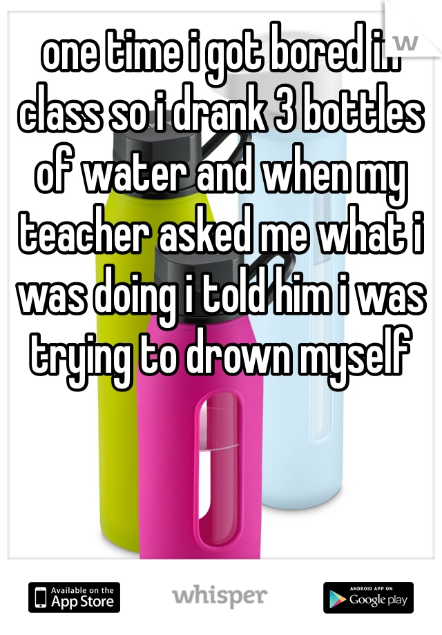 one time i got bored in class so i drank 3 bottles of water and when my teacher asked me what i was doing i told him i was trying to drown myself