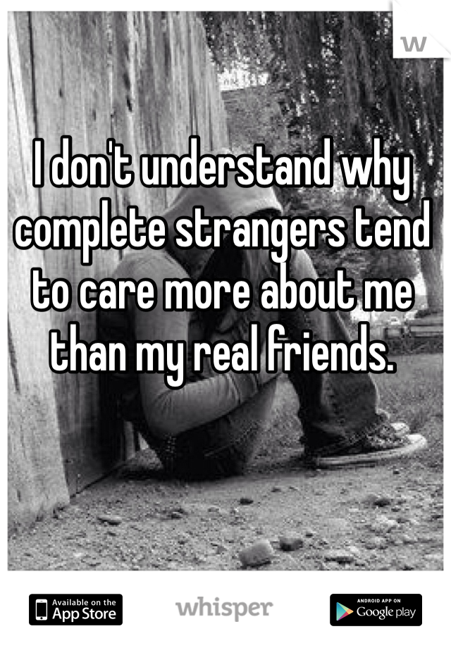 I don't understand why complete strangers tend to care more about me than my real friends. 