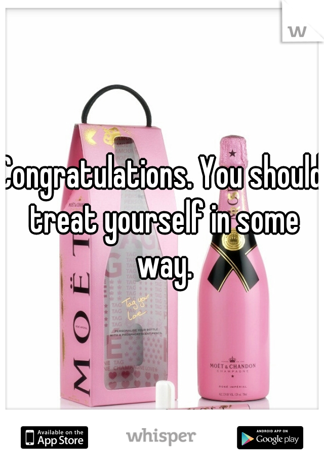 Congratulations. You should treat yourself in some way.