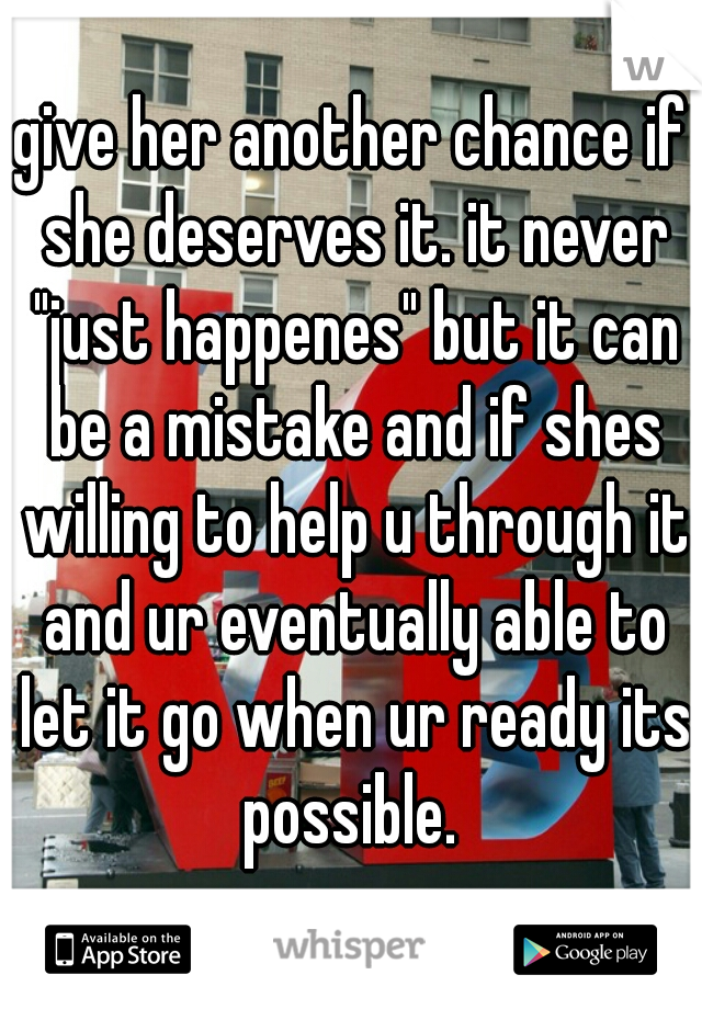 give her another chance if she deserves it. it never "just happenes" but it can be a mistake and if shes willing to help u through it and ur eventually able to let it go when ur ready its possible. 