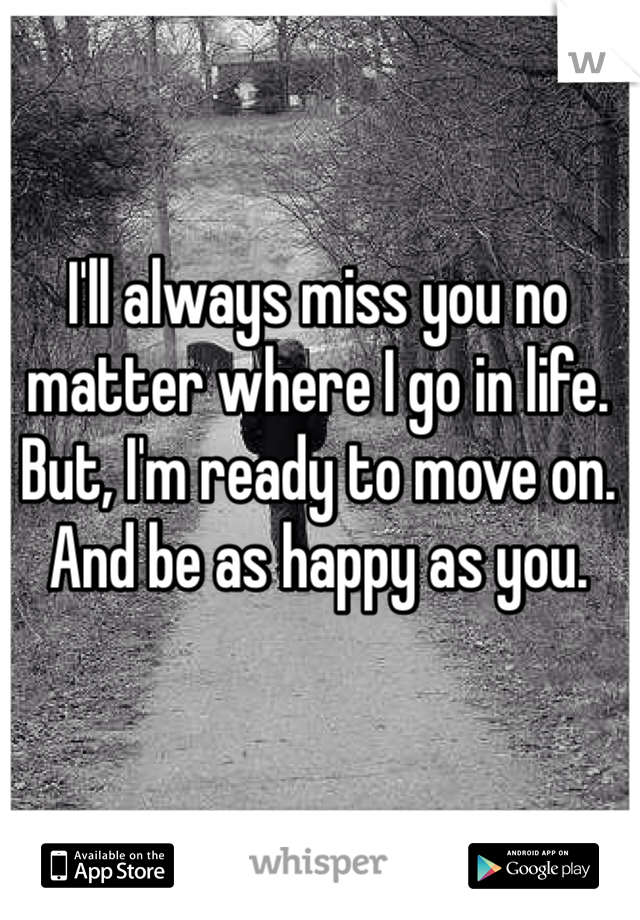 I'll always miss you no matter where I go in life. But, I'm ready to move on. And be as happy as you. 
