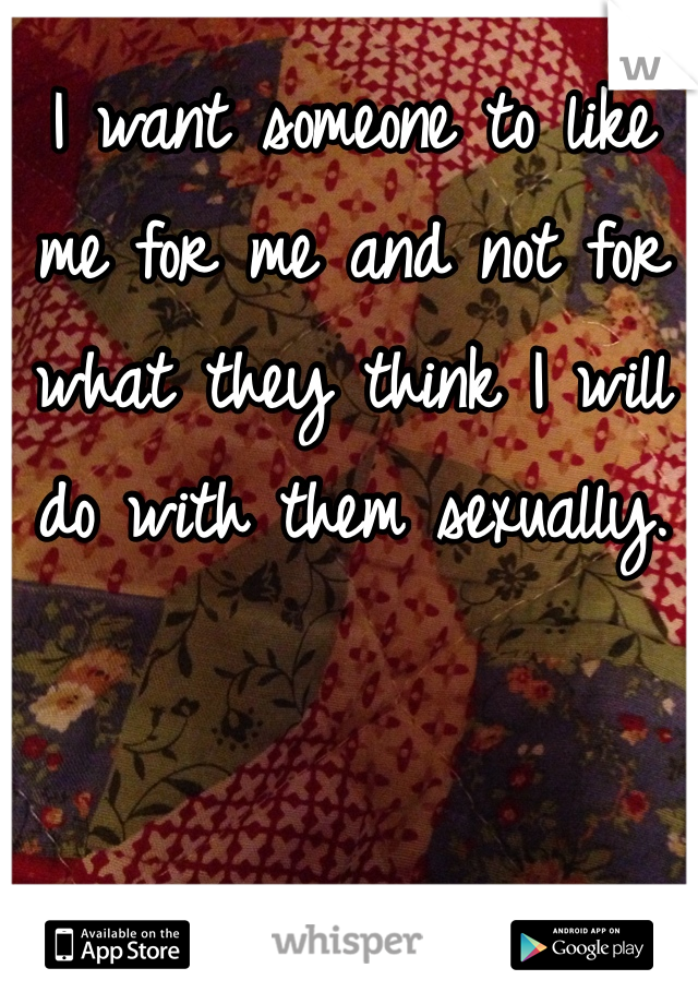 I want someone to like me for me and not for what they think I will do with them sexually.