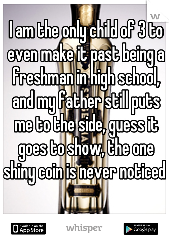 I am the only child of 3 to even make it past being a freshman in high school, and my father still puts me to the side, guess it goes to show, the one shiny coin is never noticed.