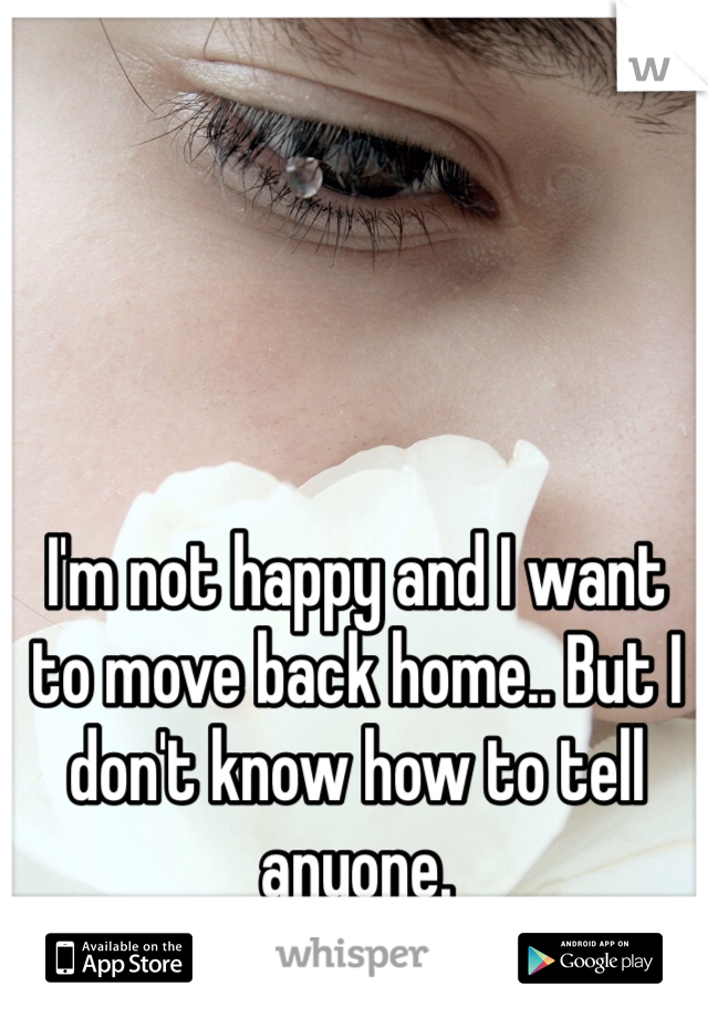 I'm not happy and I want to move back home.. But I don't know how to tell anyone. 