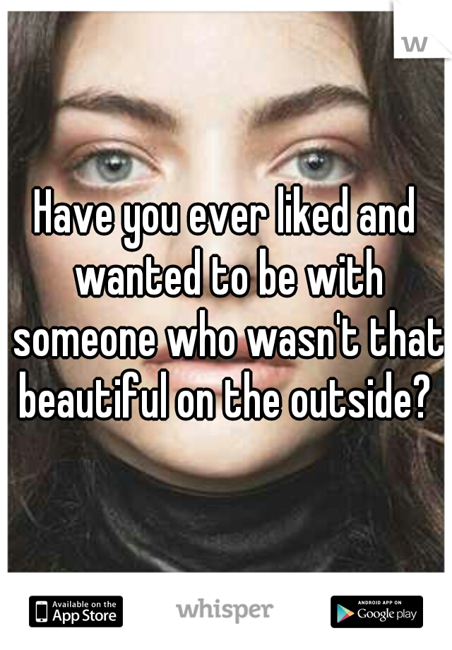 Have you ever liked and wanted to be with someone who wasn't that beautiful on the outside? 