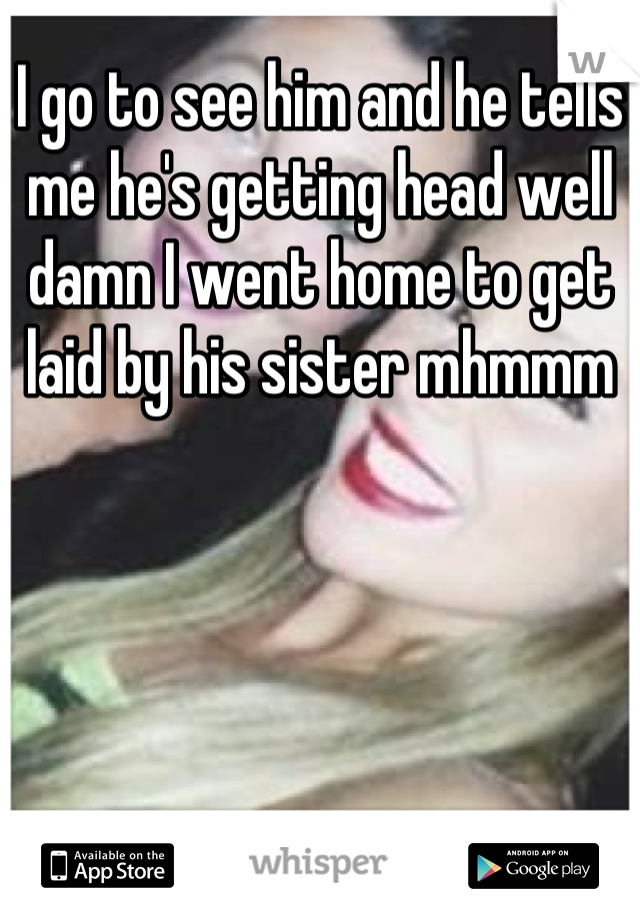 I go to see him and he tells me he's getting head well damn I went home to get laid by his sister mhmmm