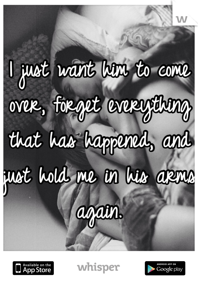I just want him to come over, forget everything that has happened, and just hold me in his arms again. 