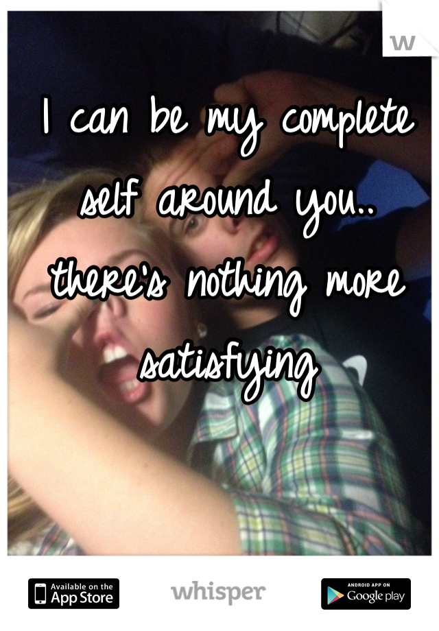 I can be my complete self around you.. there's nothing more satisfying 
