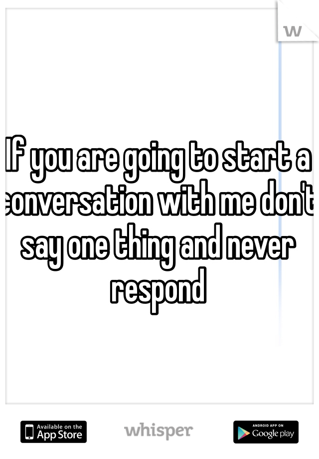 If you are going to start a conversation with me don't say one thing and never respond