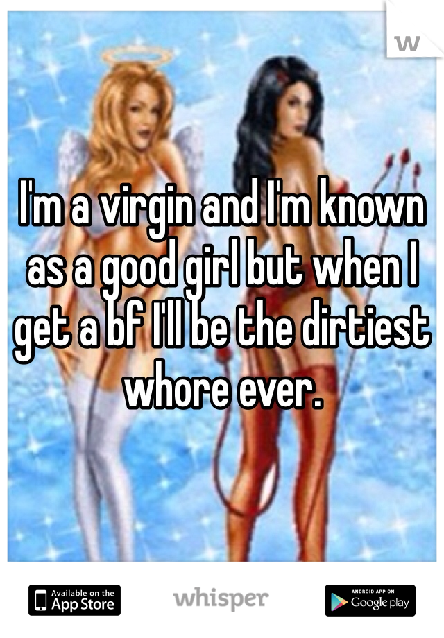 I'm a virgin and I'm known as a good girl but when I get a bf I'll be the dirtiest whore ever.