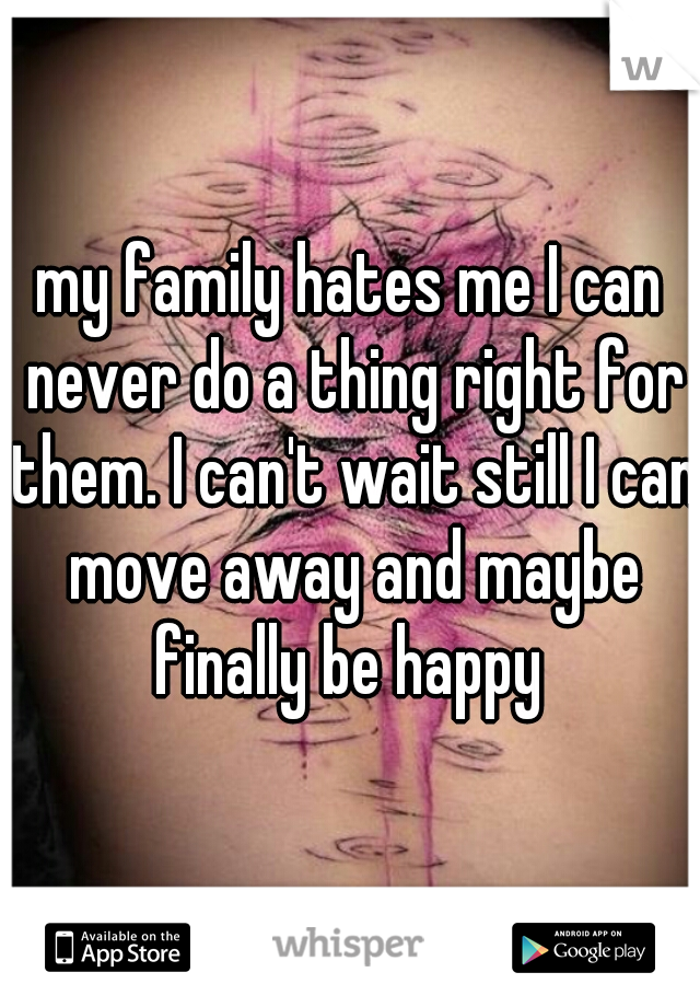 my family hates me I can never do a thing right for them. I can't wait still I can move away and maybe finally be happy 