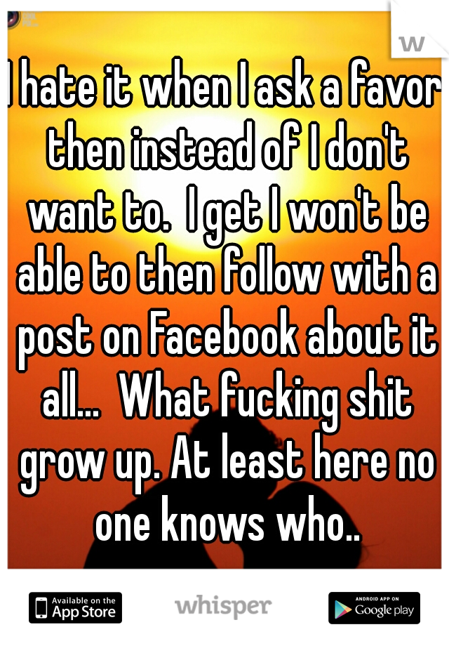I hate it when I ask a favor then instead of I don't want to.  I get I won't be able to then follow with a post on Facebook about it all...  What fucking shit grow up. At least here no one knows who..