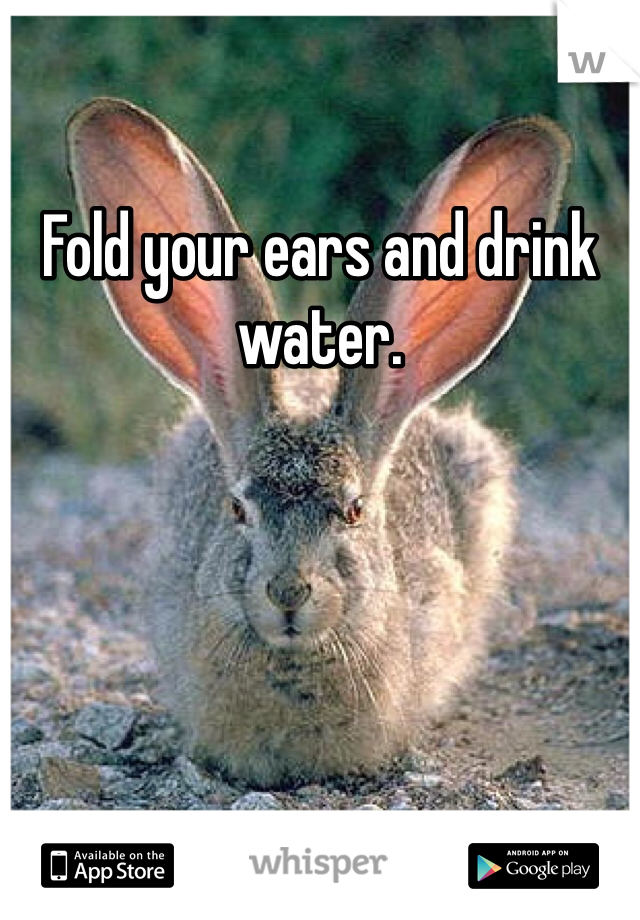 Fold your ears and drink water. 