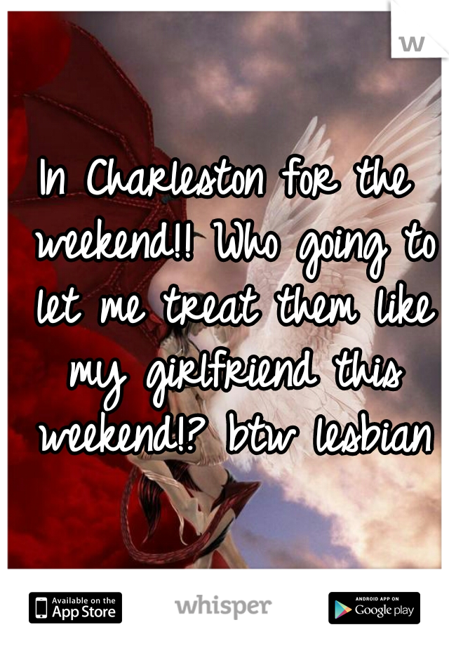 In Charleston for the weekend!! Who going to let me treat them like my girlfriend this weekend!? btw lesbian