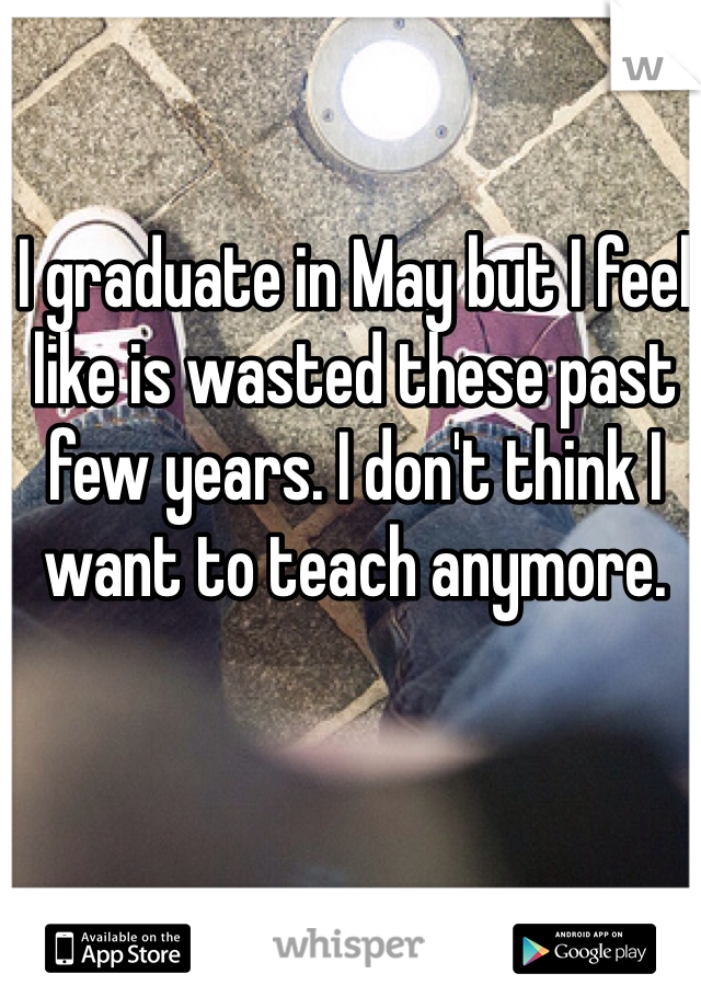 I graduate in May but I feel like is wasted these past few years. I don't think I want to teach anymore. 