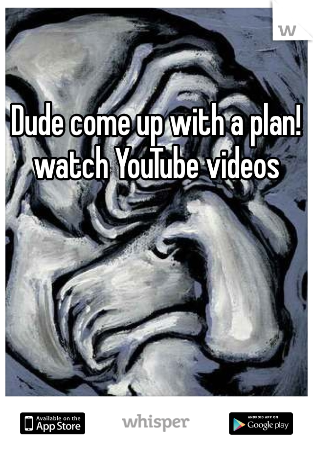 Dude come up with a plan!watch YouTube videos 
