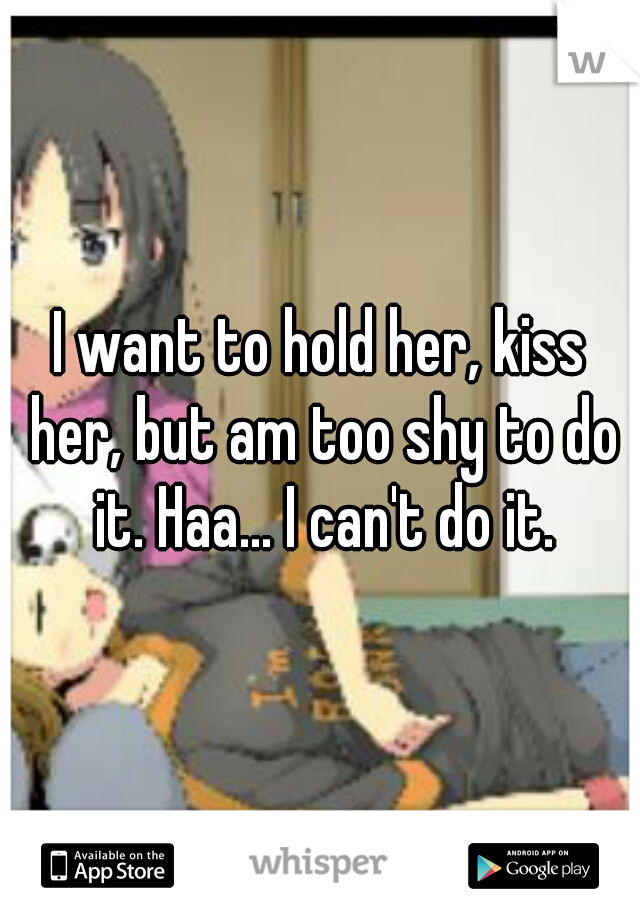 I want to hold her, kiss her, but am too shy to do it. Haa... I can't do it.