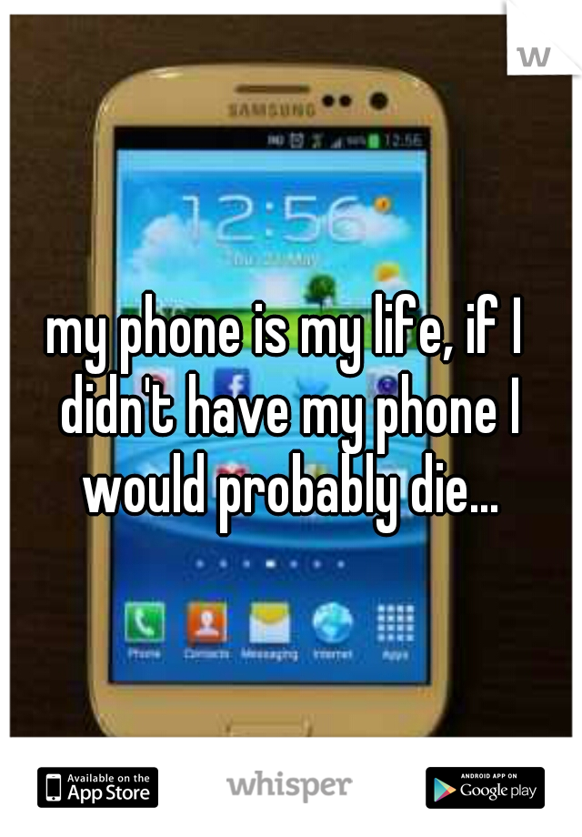 my phone is my life, if I didn't have my phone I would probably die...