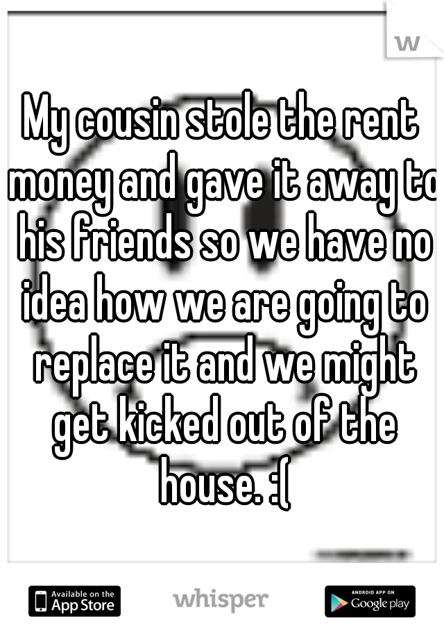 My cousin stole the rent money and gave it away to his friends so we have no idea how we are going to replace it and we might get kicked out of the house. :(
