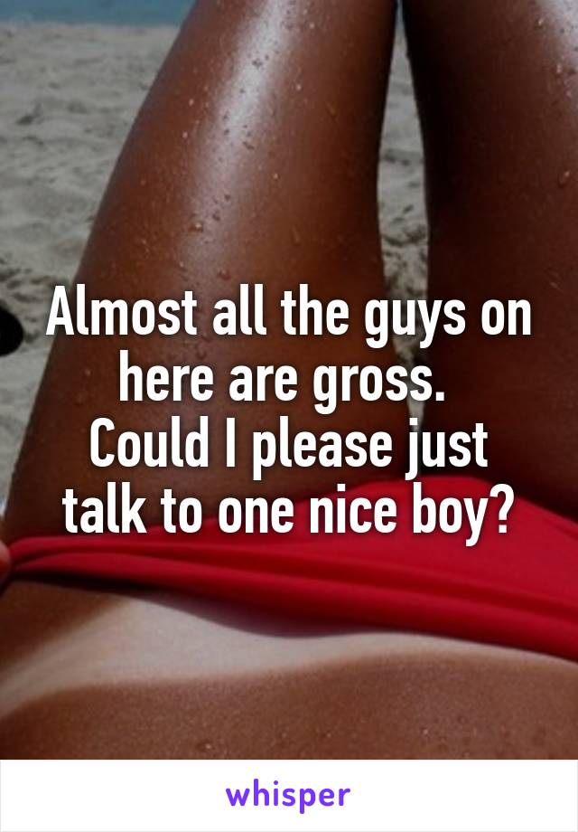 Almost all the guys on here are gross. 
Could I please just talk to one nice boy?