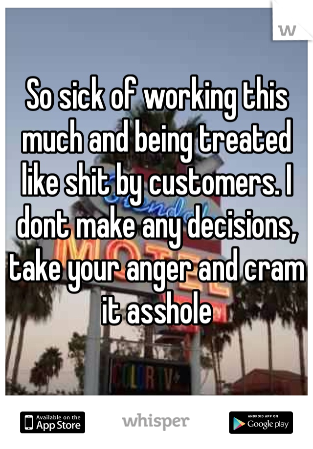 So sick of working this much and being treated like shit by customers. I dont make any decisions, take your anger and cram it asshole 
