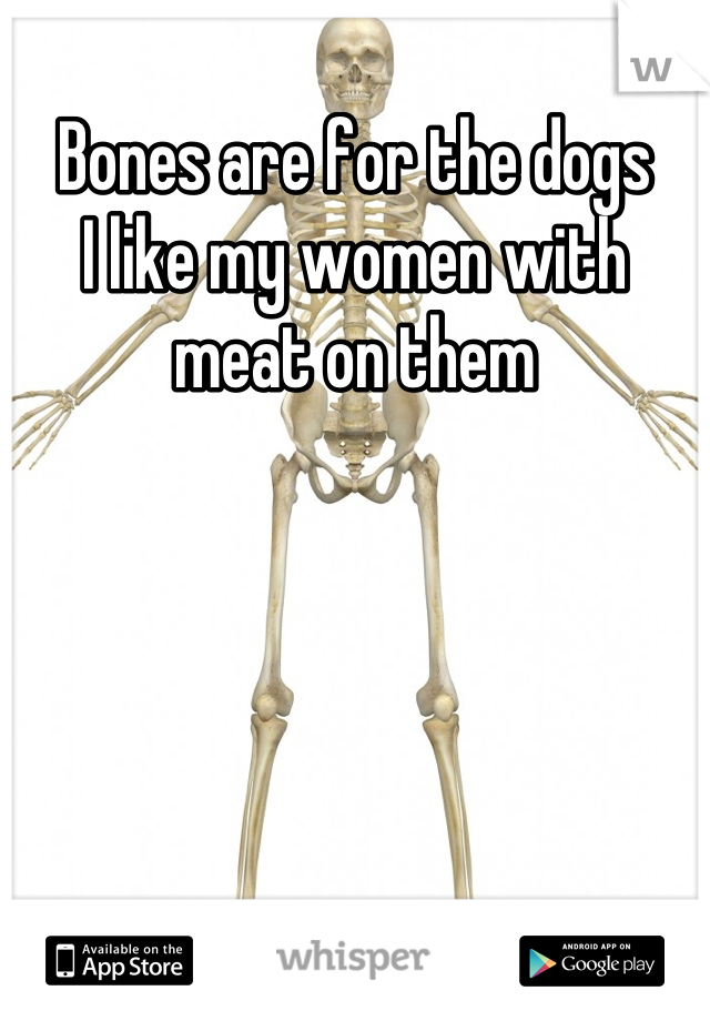 Bones are for the dogs 
I like my women with meat on them